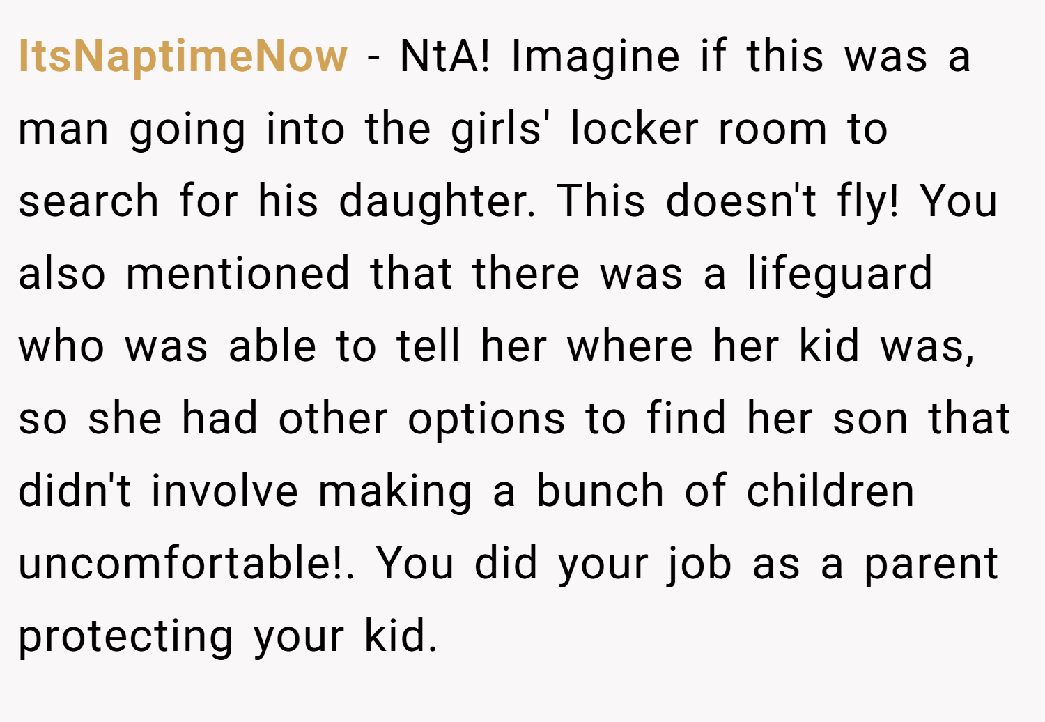 ItsNaptimeNow − NtA! Imagine if this was a man going into the girls' locker room to search for his daughter. This doesn't fly! You also mentioned that there was a lifeguard who was able to tell her where her kid was, so she had other options to find her son that didn't involve making a bunch of children uncomfortable!. You did your job as a parent protecting your kid.