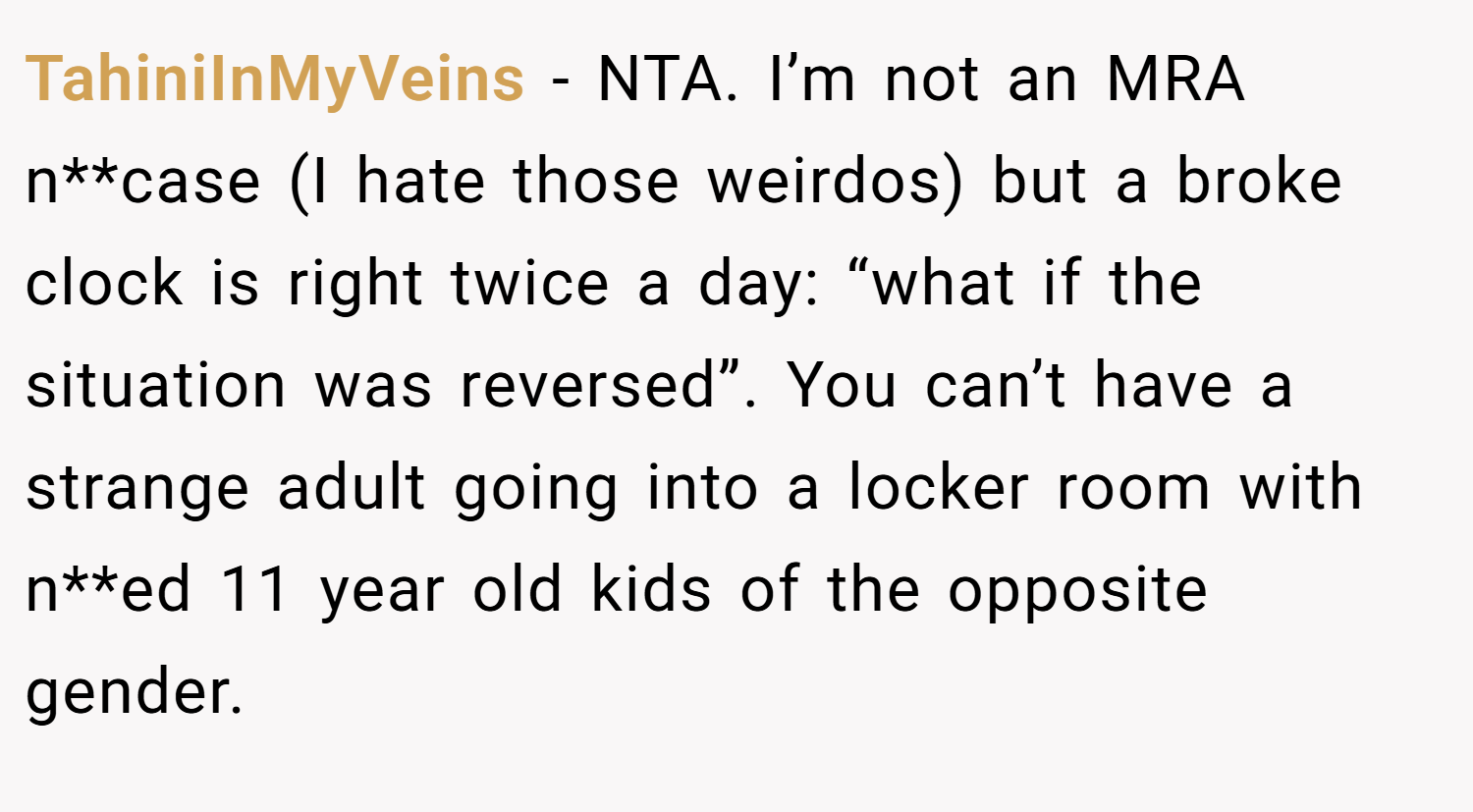 TahiniInMyVeins − NTA. I’m not an MRA n**case (I hate those weirdos) but a broke clock is right twice a day: “what if the situation was reversed”. You can’t have a strange adult going into a locker room with n**ed 11 year old kids of the opposite gender.