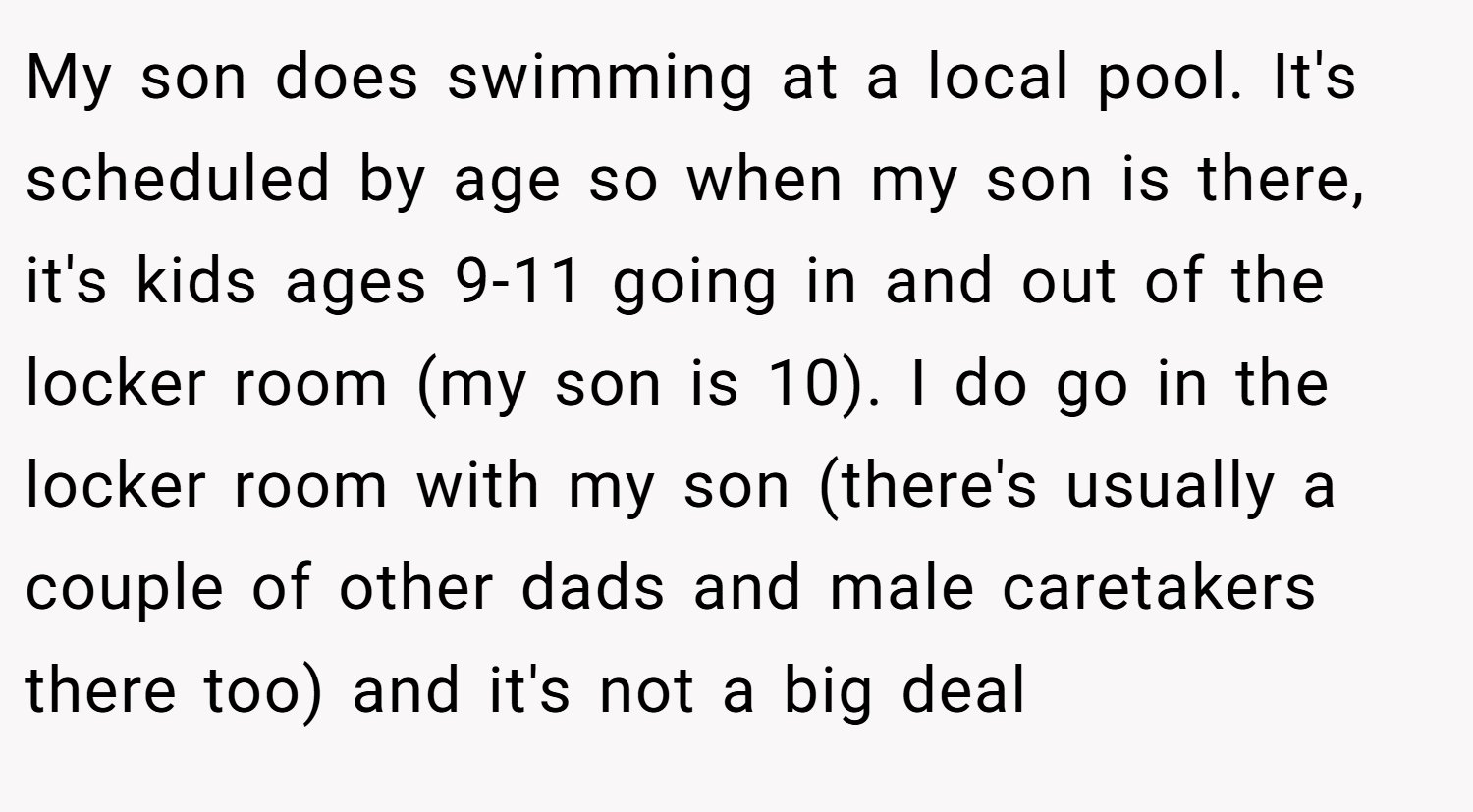 My son does swimming at a local pool. It's scheduled by age so when my son is there, it's kids ages 9-11 going in and out of the locker room (my son is 10). I do go in the locker room with my son (there's usually a couple of other dads and male caretakers there too) and it's not a big deal