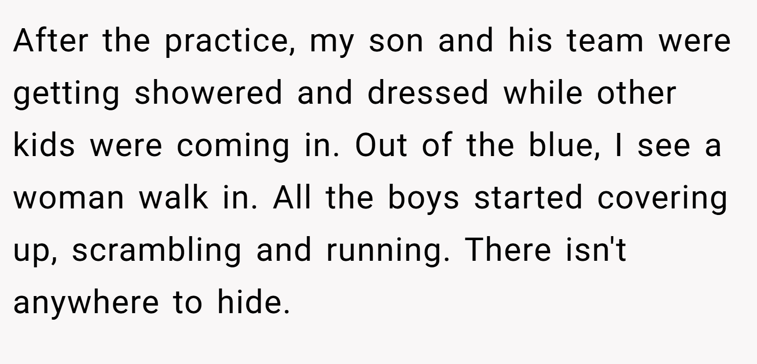 After the practice, my son and his team were getting showered and dressed while other kids were coming in. Out of the blue, I see a woman walk in. All the boys started covering up, scrambling and running. There isn't anywhere to hide.