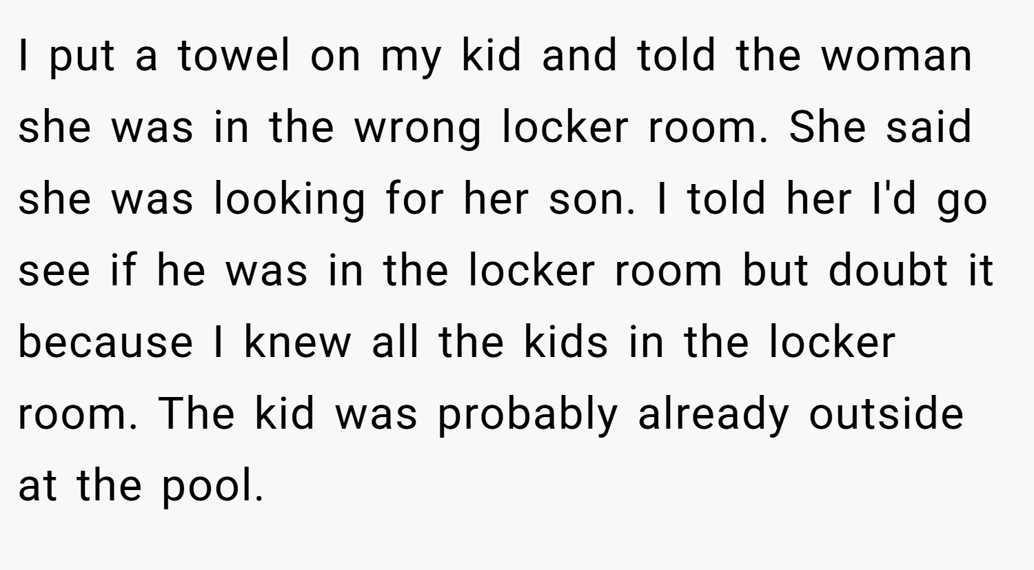 I put a towel on my kid and told the woman she was in the wrong locker room. She said she was looking for her son. I told her I'd go see if he was in the locker room but doubt it because I knew all the kids in the locker room. The kid was probably already outside at the pool.