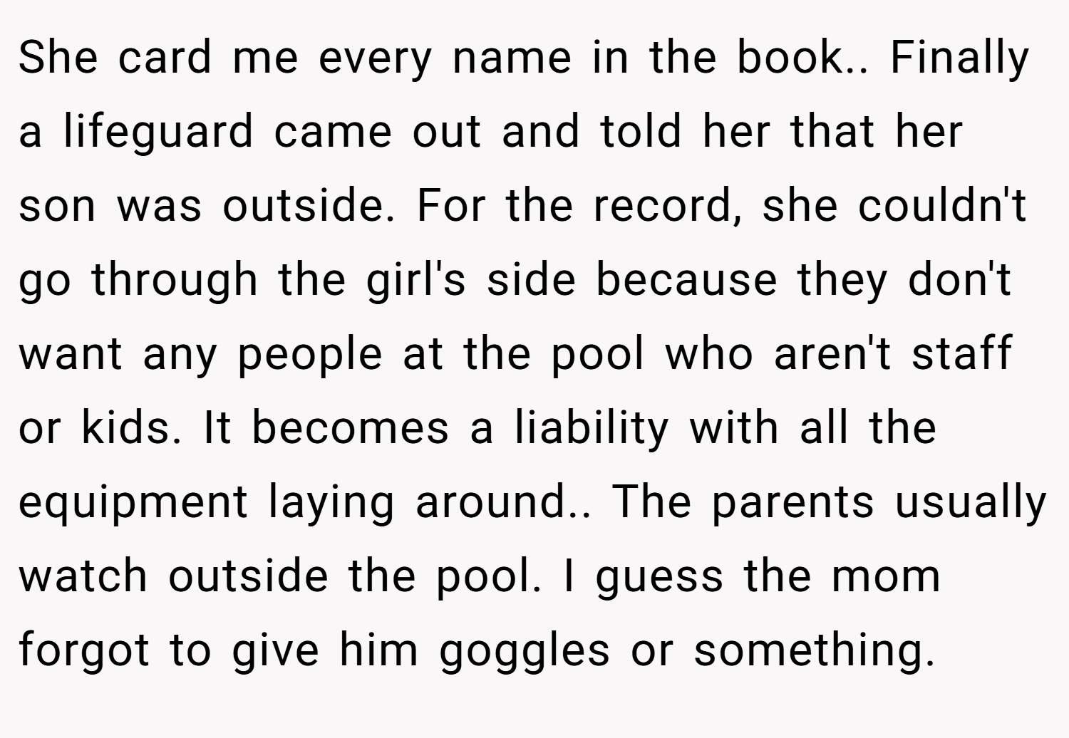 She card me every name in the book.. Finally a lifeguard came out and told her that her son was outside. For the record, she couldn't go through the girl's side because they don't want any people at the pool who aren't staff or kids. It becomes a liability with all the equipment laying around.. The parents usually watch outside the pool. I guess the mom forgot to give him goggles or something.