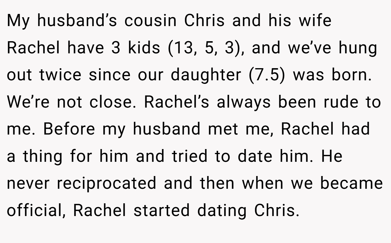 My husband’s cousin Chris and his wife Rachel have 3 kids (13, 5, 3), and we’ve hung out twice since our daughter (7.5) was born. We’re not close. Rachel’s always been rude to me. Before my husband met me, Rachel had a thing for him and tried to date him. He never reciprocated and then when we became official, Rachel started dating Chris.