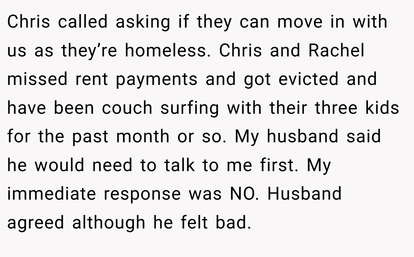 Chris called asking if they can move in with us as they’re homeless. Chris and Rachel missed rent payments and got evicted and have been couch surfing with their three kids for the past month or so. My husband said he would need to talk to me first. My immediate response was NO. Husband agreed although he felt bad.