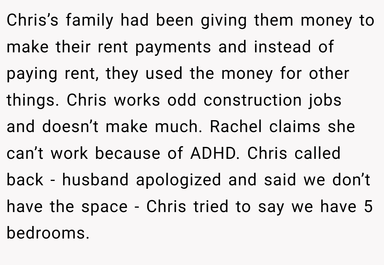 Chris’s family had been giving them money to make their rent payments and instead of paying rent, they used the money for other things. Chris works odd construction jobs and doesn’t make much. Rachel claims she can’t work because of ADHD. Chris called back - husband apologized and said we don’t have the space - Chris tried to say we have 5 bedrooms.