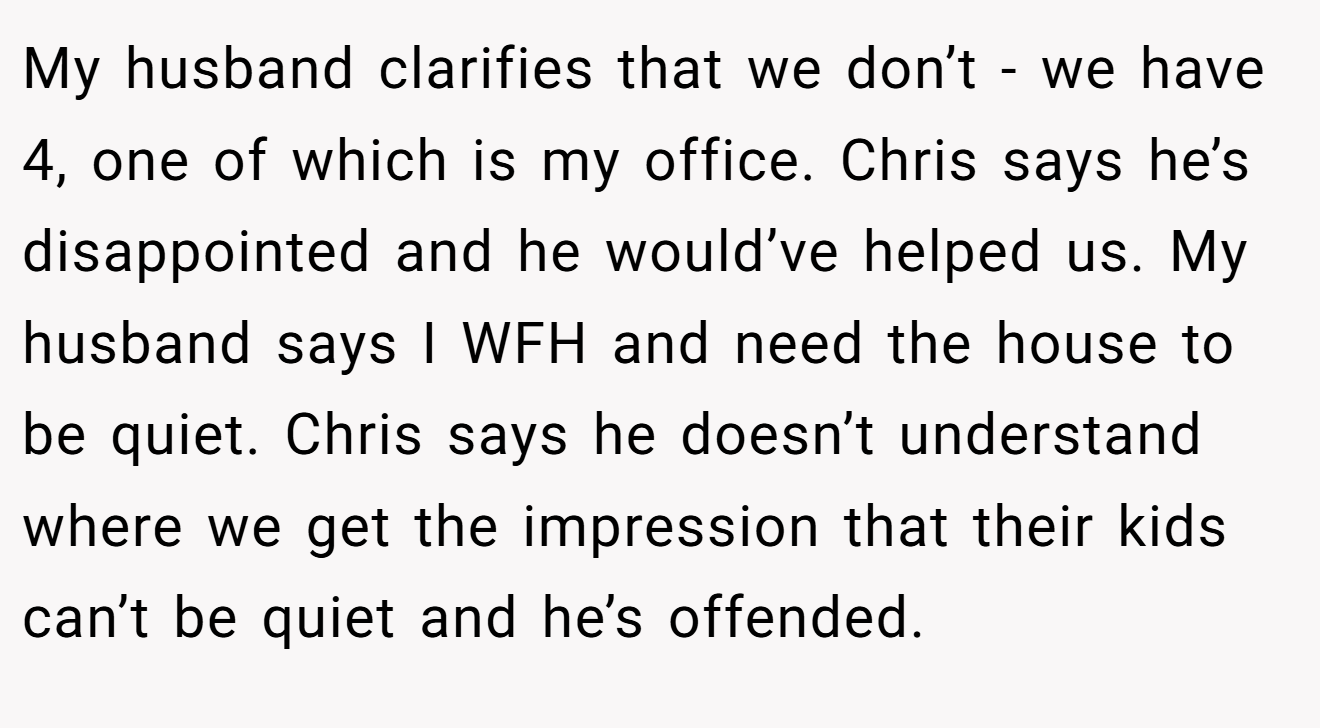 My husband clarifies that we don’t - we have 4, one of which is my office. Chris says he’s disappointed and he would’ve helped us. My husband says I WFH and need the house to be quiet. Chris says he doesn’t understand where we get the impression that their kids can’t be quiet and he’s offended.