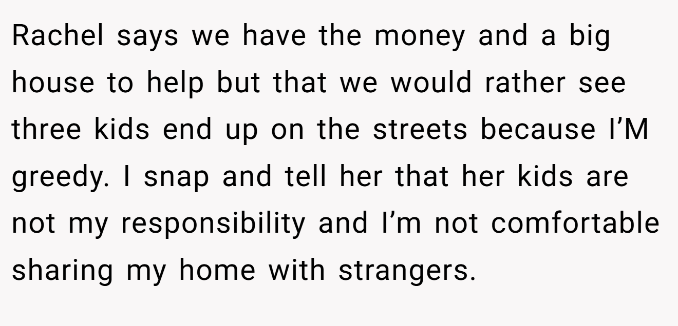 Rachel says we have the money and a big house to help but that we would rather see three kids end up on the streets because I’M greedy. I snap and tell her that her kids are not my responsibility and I’m not comfortable sharing my home with strangers.