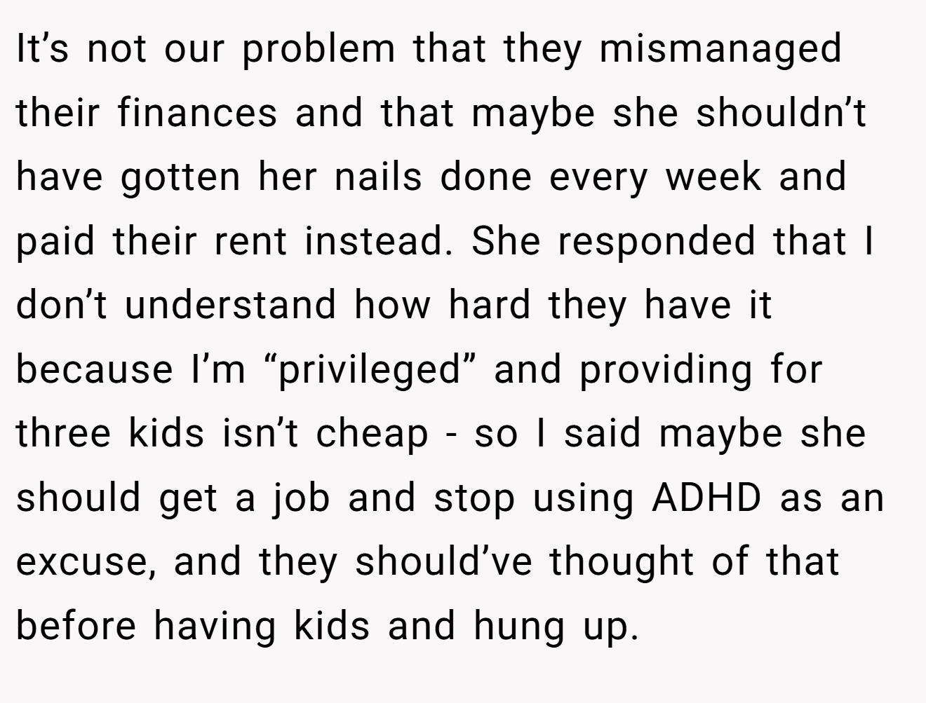 It’s not our problem that they mismanaged their finances and that maybe she shouldn’t have gotten her nails done every week and paid their rent instead. She responded that I don’t understand how hard they have it because I’m “privileged” and providing for three kids isn’t cheap - so I said maybe she should get a job and stop using ADHD as an excuse, and they should’ve thought of that before having kids and hung up.