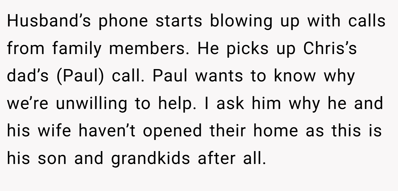 Husband’s phone starts blowing up with calls from family members. He picks up Chris’s dad’s (Paul) call. Paul wants to know why we’re unwilling to help. I ask him why he and his wife haven’t opened their home as this is his son and grandkids after all.