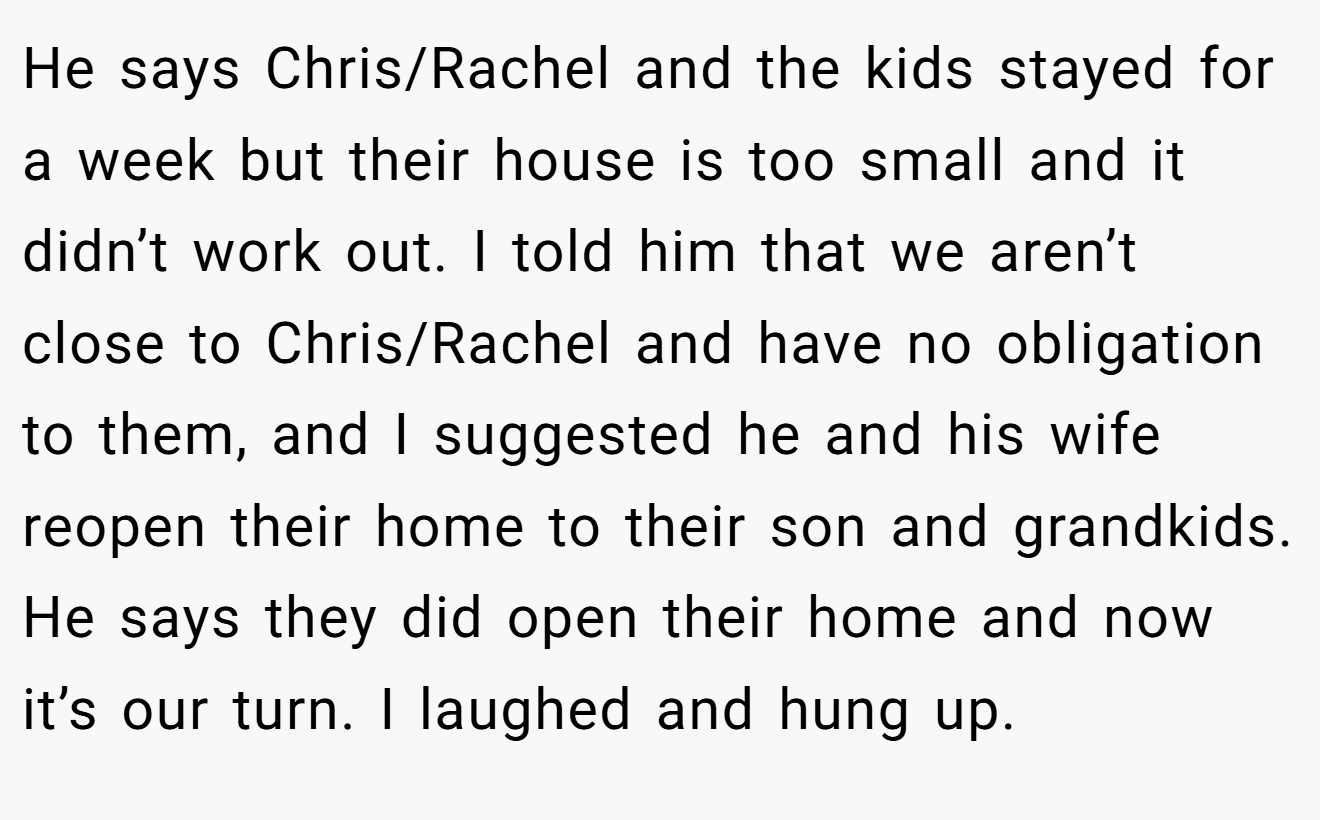 He says Chris/Rachel and the kids stayed for a week but their house is too small and it didn’t work out. I told him that we aren’t close to Chris/Rachel and have no obligation to them, and I suggested he and his wife reopen their home to their son and grandkids. He says they did open their home and now it’s our turn. I laughed and hung up.