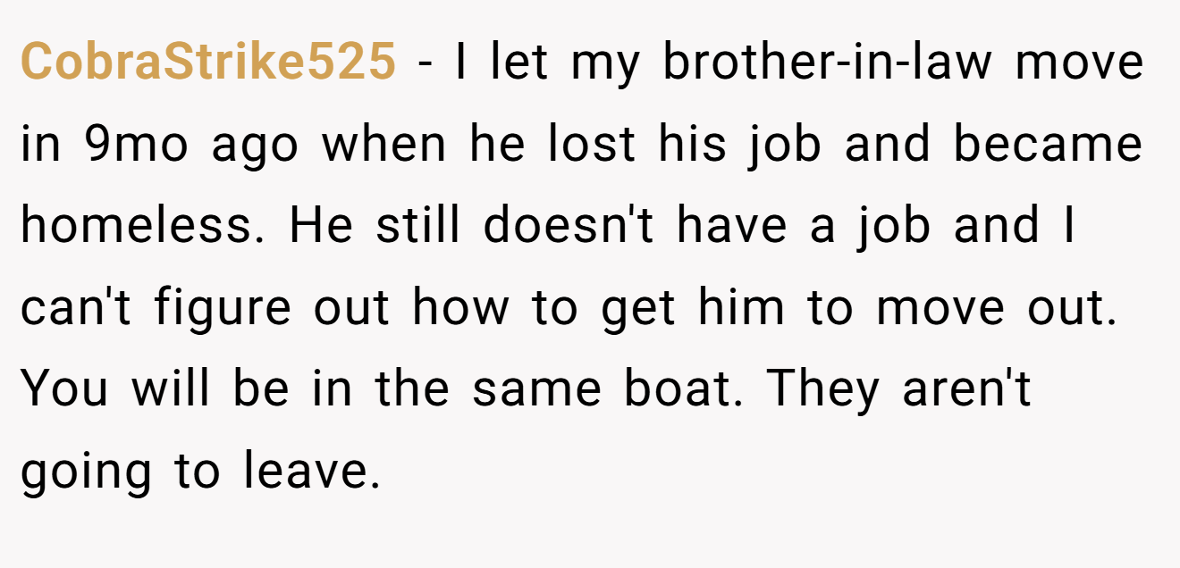 CobraStrike525 - I let my brother-in-law move in 9mo ago when he lost his job and became homeless. He still doesn't have a job and I can't figure out how to get him to move out. You will be in the same boat. They aren't going to leave.