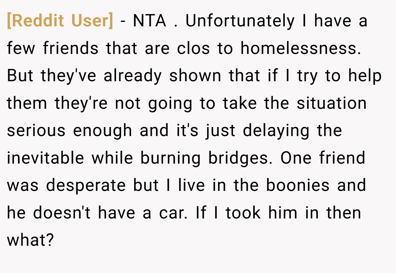 [Reddit User] - NTA . Unfortunately I have a few friends that are clos to homelessness. But they've already shown that if I try to help them they're not going to take the situation serious enough and it's just delaying the inevitable while burning bridges. One friend was desperate but I live in the boonies and he doesn't have a car. If I took him in then what?