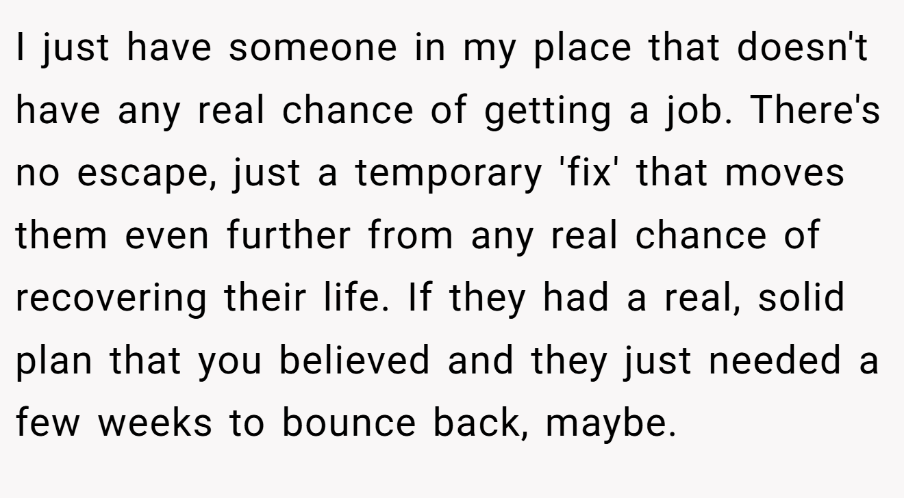 I just have someone in my place that doesn't have any real chance of getting a job. There's no escape, just a temporary 'fix' that moves them even further from any real chance of recovering their life. If they had a real, solid plan that you believed and they just needed a few weeks to bounce back, maybe.