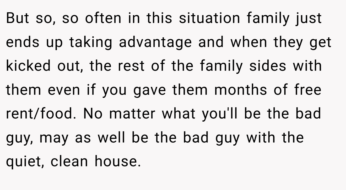 But so, so often in this situation family just ends up taking advantage and when they get kicked out, the rest of the family sides with them even if you gave them months of free rent/food. No matter what you'll be the bad guy, may as well be the bad guy with the quiet, clean house.