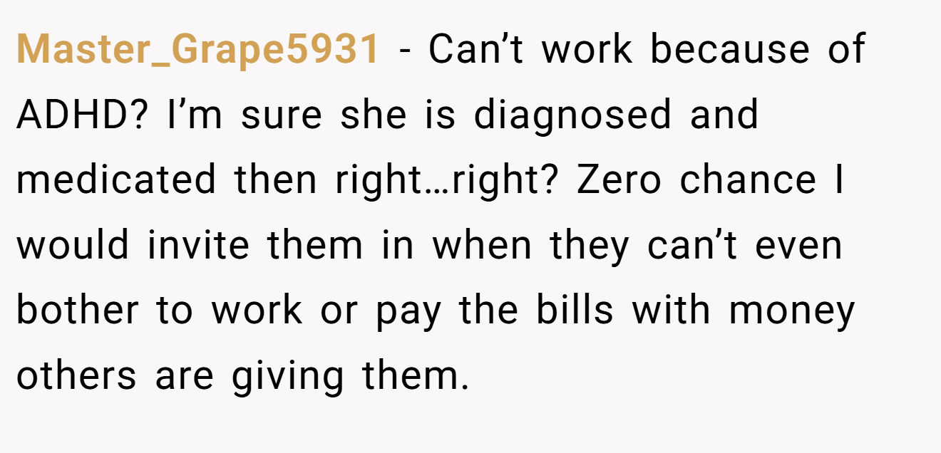 Master_Grape5931 - Can’t work because of ADHD? I’m sure she is diagnosed and medicated then right…right? Zero chance I would invite them in when they can’t even bother to work or pay the bills with money others are giving them.