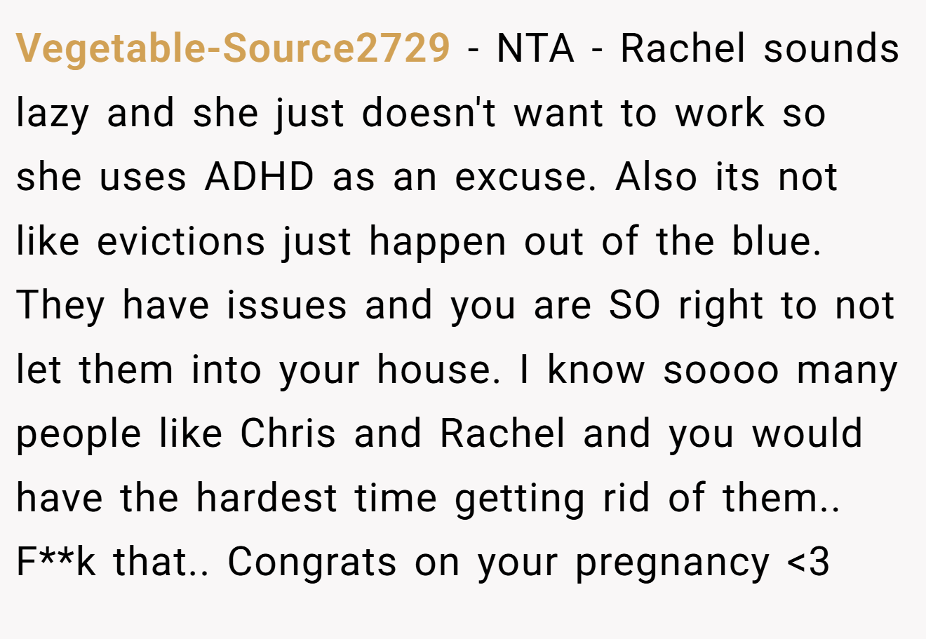 Vegetable-Source2729 - NTA - Rachel sounds lazy and she just doesn't want to work so she uses ADHD as an excuse. Also its not like evictions just happen out of the blue. They have issues and you are SO right to not let them into your house. I know soooo many people like Chris and Rachel and you would have the hardest time getting rid of them.. F**k that.. Congrats on your pregnancy <3