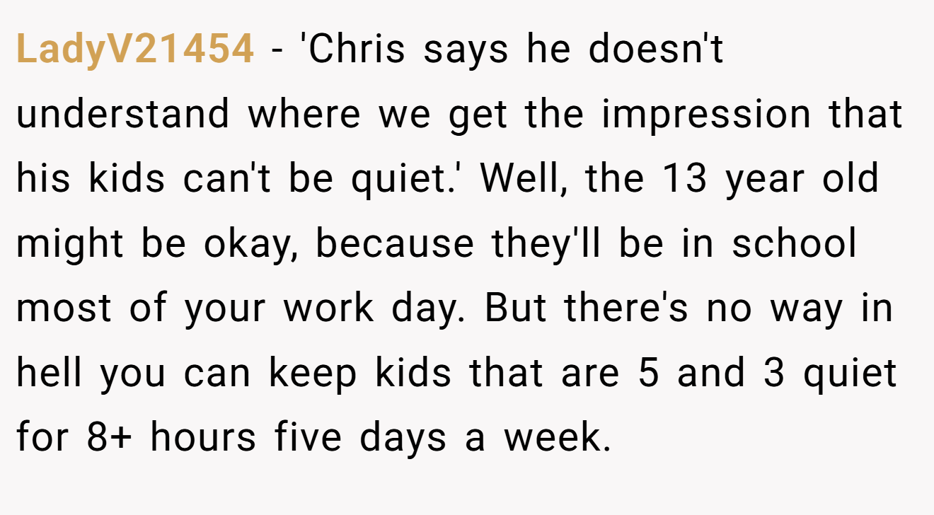 LadyV21454 - 'Chris says he doesn't understand where we get the impression that his kids can't be quiet.' Well, the 13 year old might be okay, because they'll be in school most of your work day. But there's no way in hell you can keep kids that are 5 and 3 quiet for 8+ hours five days a week.