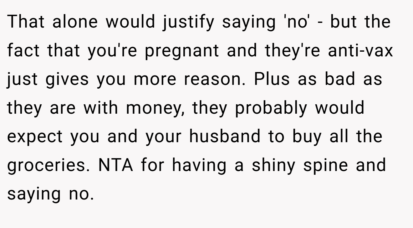 That alone would justify saying 'no' - but the fact that you're pregnant and they're anti-vax just gives you more reason. Plus as bad as they are with money, they probably would expect you and your husband to buy all the groceries. NTA for having a shiny spine and saying no.