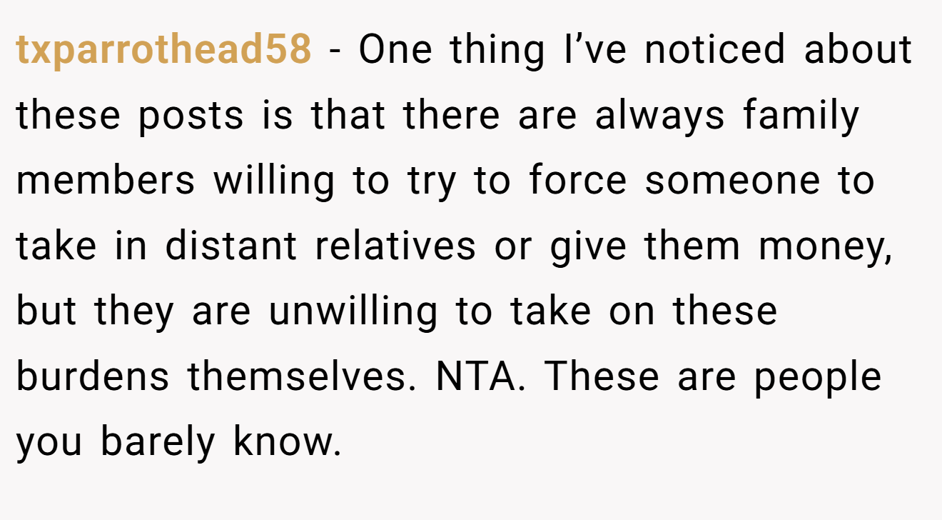 txparrothead58 - One thing I’ve noticed about these posts is that there are always family members willing to try to force someone to take in distant relatives or give them money, but they are unwilling to take on these burdens themselves. NTA. These are people you barely know.