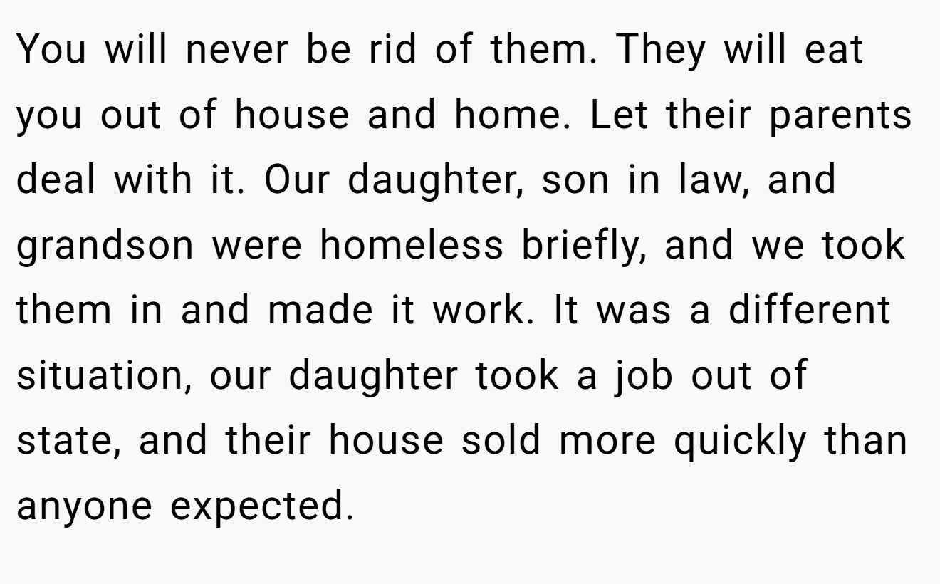 You will never be rid of them. They will eat you out of house and home. Let their parents deal with it. Our daughter, son in law, and grandson were homeless briefly, and we took them in and made it work. It was a different situation, our daughter took a job out of state, and their house sold more quickly than anyone expected.