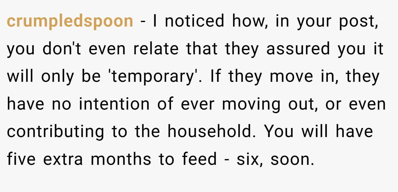 crumpledspoon - I noticed how, in your post, you don't even relate that they assured you it will only be 'temporary'. If they move in, they have no intention of ever moving out, or even contributing to the household. You will have five extra months to feed - six, soon.