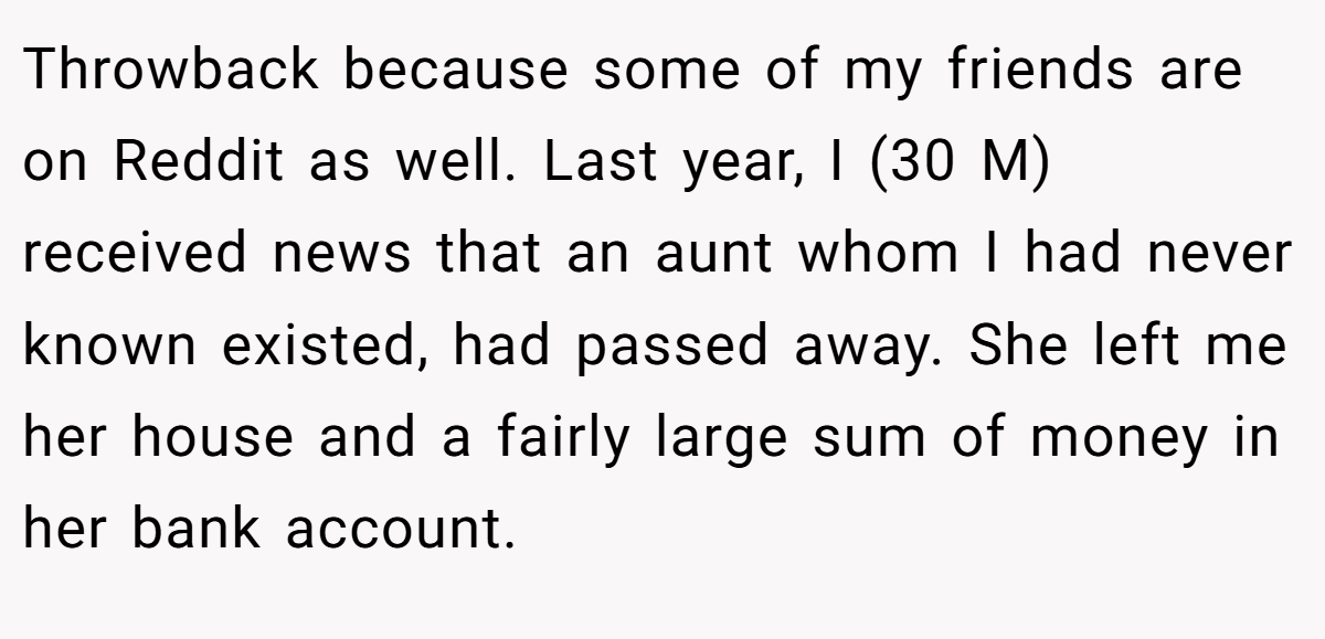 Throwback because some of my friends are on Reddit as well. Last year, I (30 M) received news that an aunt whom I had never known existed, had passed away. She left me her house and a fairly large sum of money in her bank account.