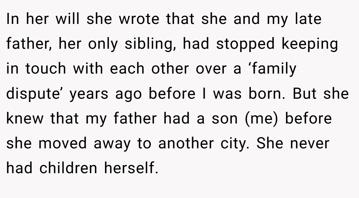 In her will she wrote that she and my late father, her only sibling, had stopped keeping in touch with each other over a ‘family dispute’ years ago before I was born. But she knew that my father had a son (me) before she moved away to another city. She never had children herself.