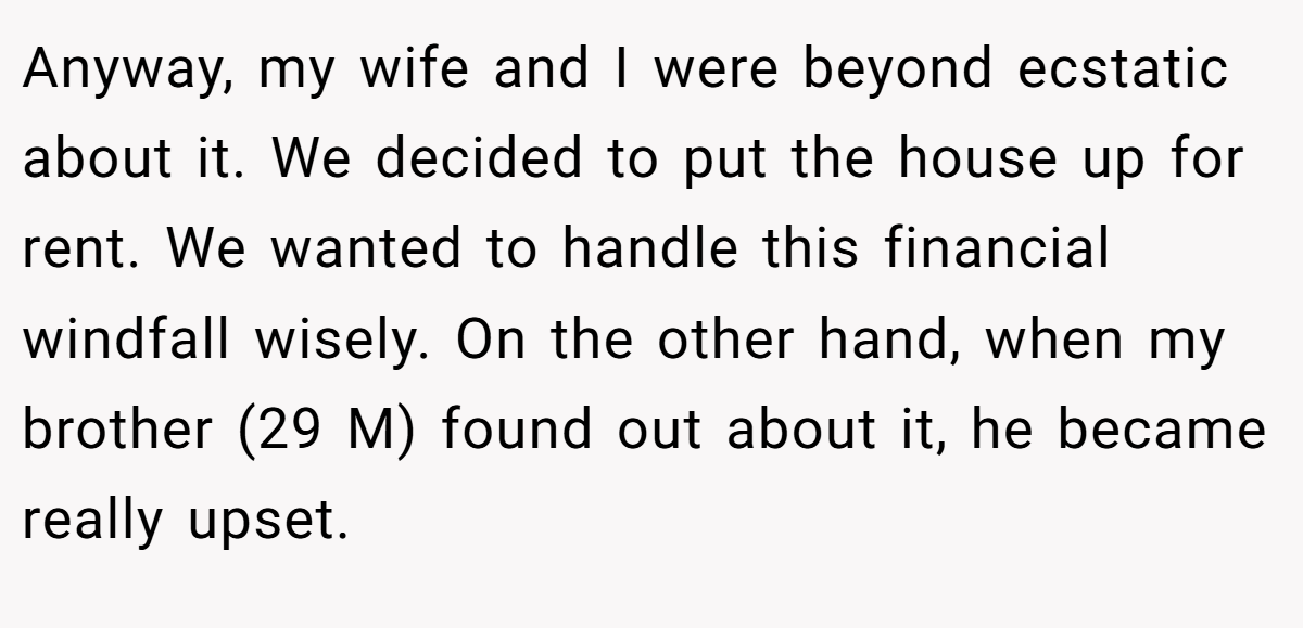 Anyway, my wife and I were beyond ecstatic about it. We decided to put the house up for rent. We wanted to handle this financial windfall wisely. On the other hand, when my brother (29 M) found out about it, he became really upset.