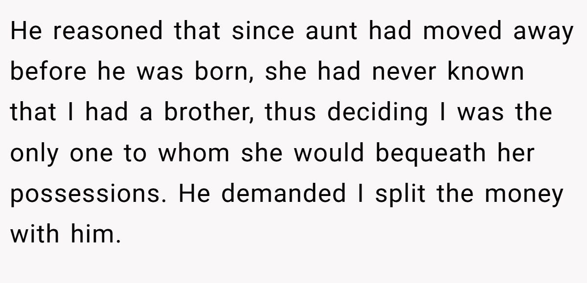 He reasoned that since aunt had moved away before he was born, she had never known that I had a brother, thus deciding I was the only one to whom she would bequeath her possessions. He demanded I split the money with him.