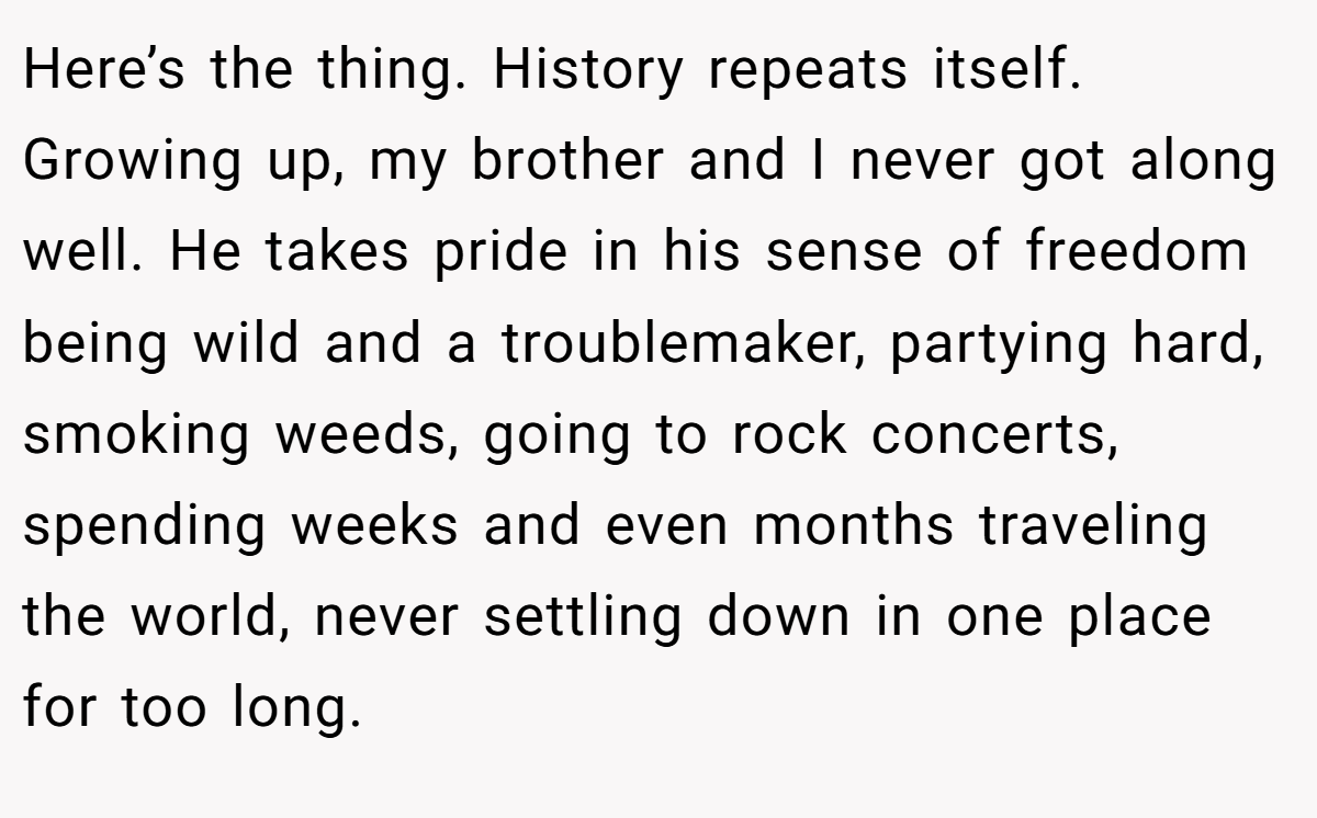 Here’s the thing. History repeats itself. Growing up, my brother and I never got along well. He takes pride in his sense of freedom being wild and a troublemaker, partying hard, smoking weeds, going to rock concerts, spending weeks and even months traveling the world, never settling down in one place for too long.