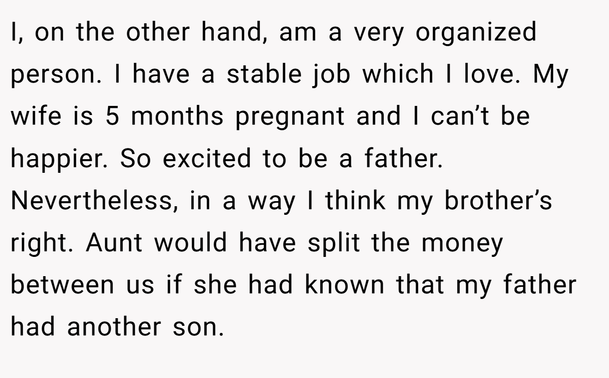 I, on the other hand, am a very organized person. I have a stable job which I love. My wife is 5 months pregnant and I can’t be happier. So excited to be a father. Nevertheless, in a way I think my brother’s right. Aunt would have split the money between us if she had known that my father had another son.