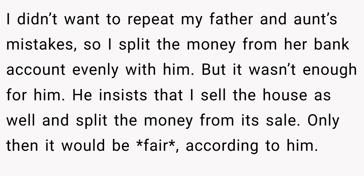 I didn’t want to repeat my father and aunt’s mistakes, so I split the money from her bank account evenly with him. But it wasn’t enough for him. He insists that I sell the house as well and split the money from its sale. Only then it would be *fair*, according to him.
