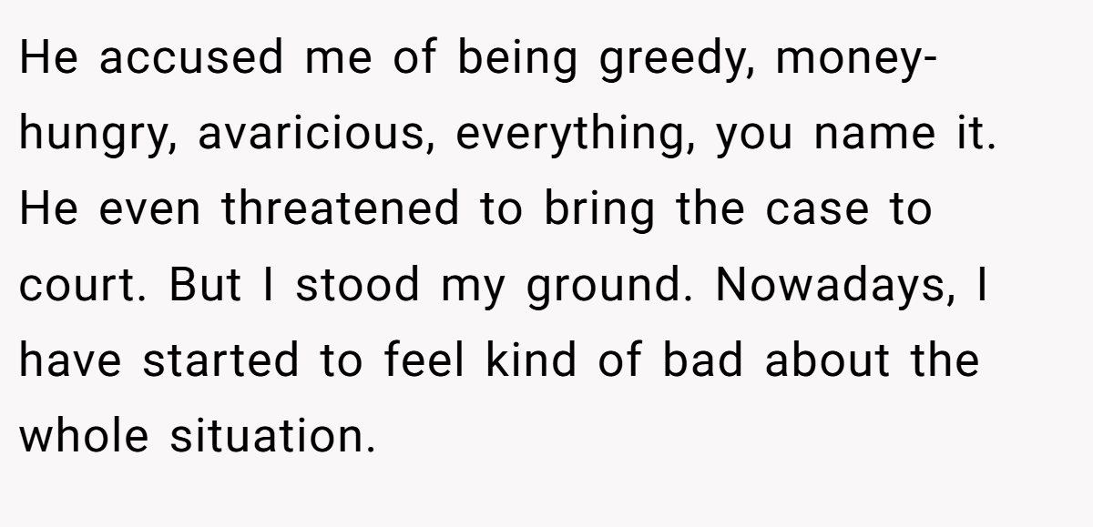 He accused me of being greedy, money-hungry, avaricious, everything, you name it. He even threatened to bring the case to court. But I stood my ground. Nowadays, I have started to feel kind of bad about the whole situation.