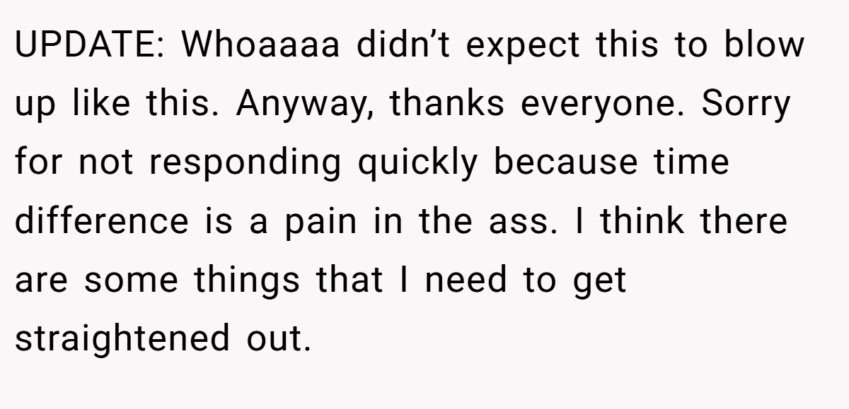 UPDATE: Whoaaaa didn’t expect this to blow up like this. Anyway, thanks everyone. Sorry for not responding quickly because time difference is a pain in the ass. I think there are some things that I need to get straightened out.