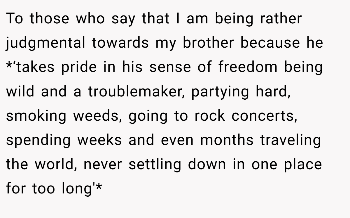 To those who say that I am being rather judgmental towards my brother because he *‘takes pride in his sense of freedom being wild and a troublemaker, partying hard, smoking weeds, going to rock concerts, spending weeks and even months traveling the world, never settling down in one place for too long'*