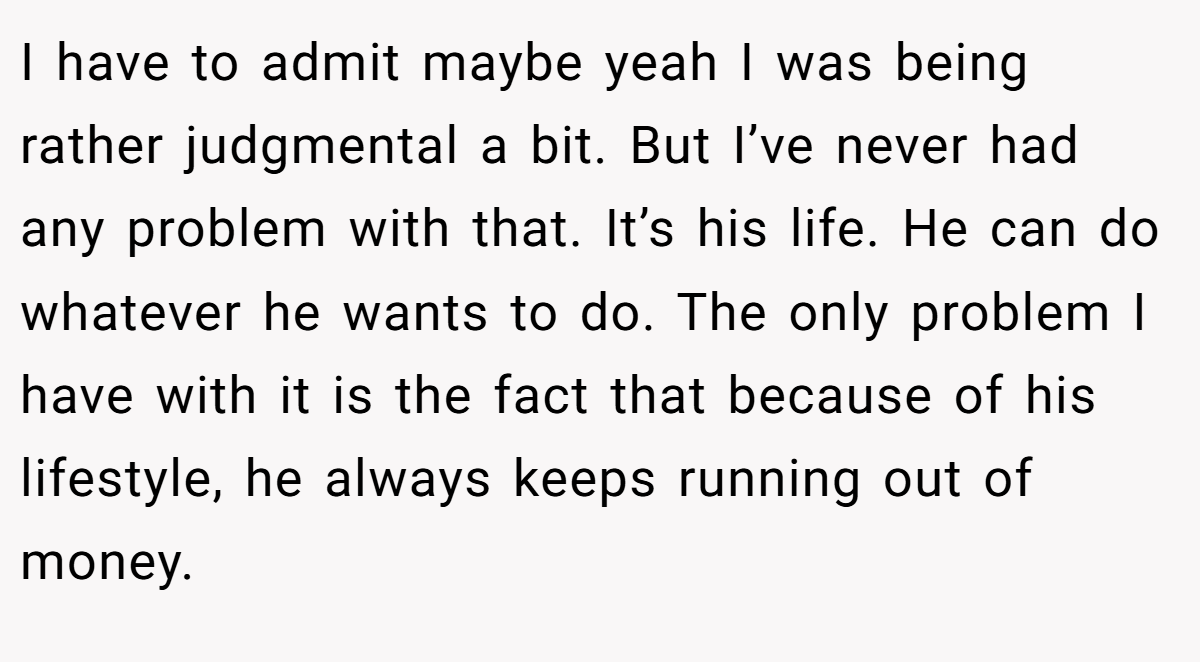 I have to admit maybe yeah I was being rather judgmental a bit. But I’ve never had any problem with that. It’s his life. He can do whatever he wants to do. The only problem I have with it is the fact that because of his lifestyle, he always keeps running out of money.