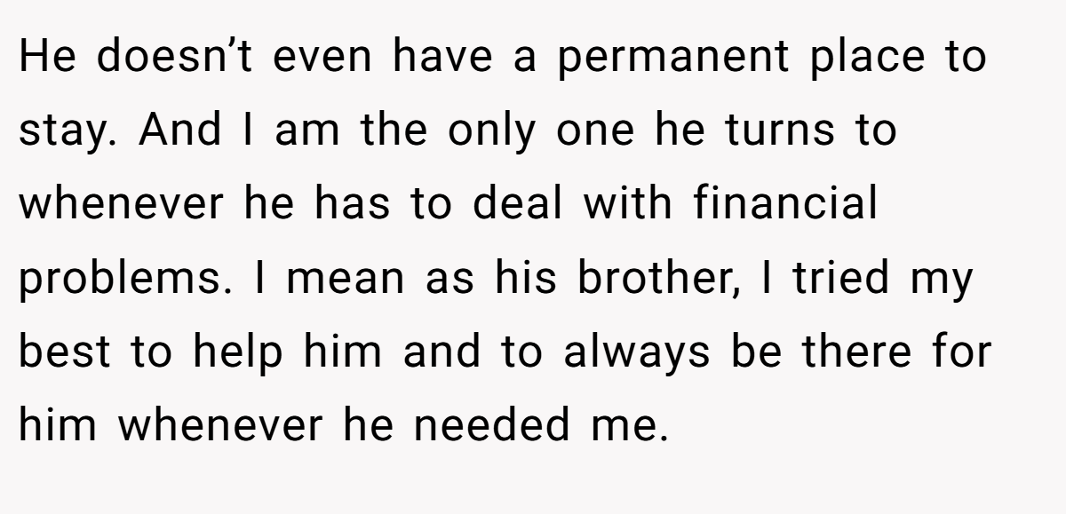 He doesn’t even have a permanent place to stay. And I am the only one he turns to whenever he has to deal with financial problems. I mean as his brother, I tried my best to help him and to always be there for him whenever he needed me.