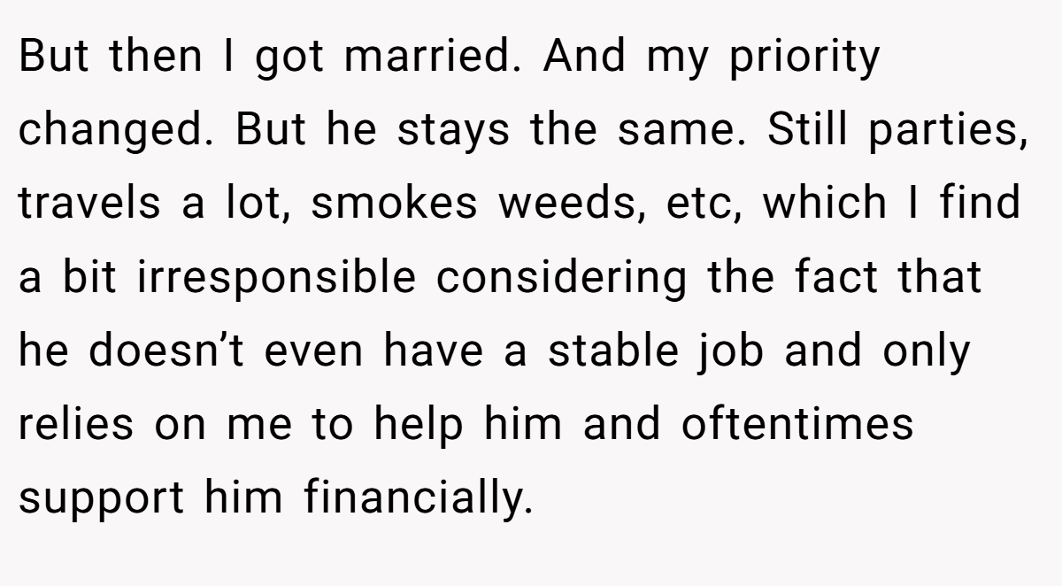 But then I got married. And my priority changed. But he stays the same. Still parties, travels a lot, smokes weeds, etc, which I find a bit irresponsible considering the fact that he doesn’t even have a stable job and only relies on me to help him and oftentimes support him financially.
