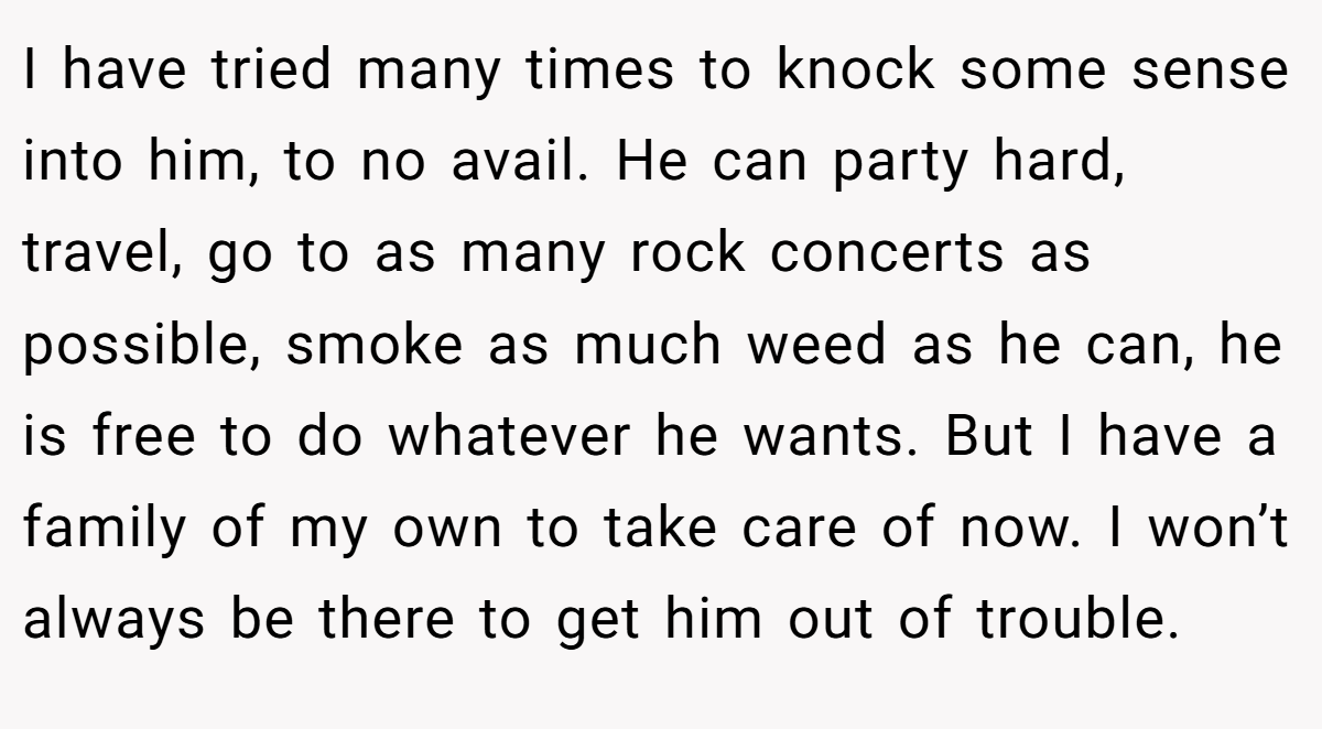 I have tried many times to knock some sense into him, to no avail. He can party hard, travel, go to as many rock concerts as possible, smoke as much weed as he can, he is free to do whatever he wants. But I have a family of my own to take care of now. I won’t always be there to get him out of trouble.