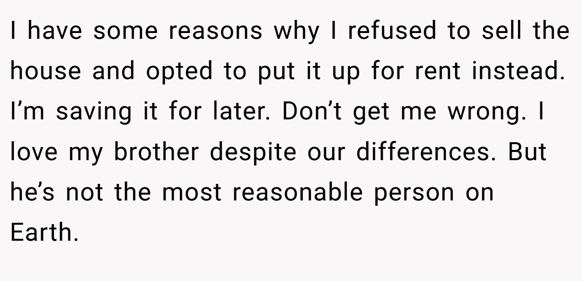 I have some reasons why I refused to sell the house and opted to put it up for rent instead. I’m saving it for later. Don’t get me wrong. I love my brother despite our differences. But he’s not the most reasonable person on Earth.