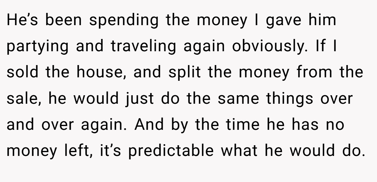 He’s been spending the money I gave him partying and traveling again obviously. If I sold the house, and split the money from the sale, he would just do the same things over and over again. And by the time he has no money left, it’s predictable what he would do.