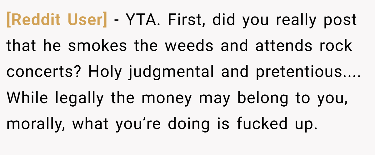[Reddit User] - YTA. First, did you really post that he smokes the weeds and attends rock concerts? Holy judgmental and pretentious.... While legally the money may belong to you, morally, what you’re doing is fucked up.