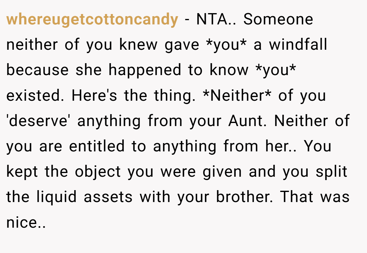 whereugetcottoncandy - NTA.. Someone neither of you knew gave *you* a windfall because she happened to know *you* existed. Here's the thing. *Neither* of you 'deserve' anything from your Aunt. Neither of you are entitled to anything from her.. You kept the object you were given and you split the liquid assets with your brother. That was nice..