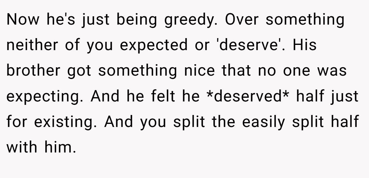 Now he's just being greedy. Over something neither of you expected or 'deserve'. His brother got something nice that no one was expecting. And he felt he *deserved* half just for existing. And you split the easily split half with him.
