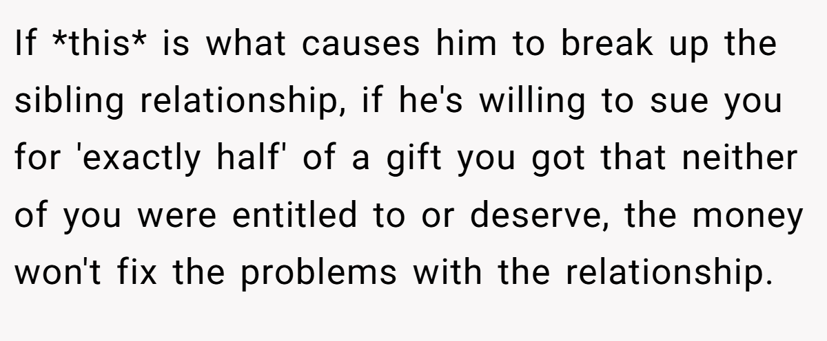 If *this* is what causes him to break up the sibling relationship, if he's willing to sue you for 'exactly half' of a gift you got that neither of you were entitled to or deserve, the money won't fix the problems with the relationship.