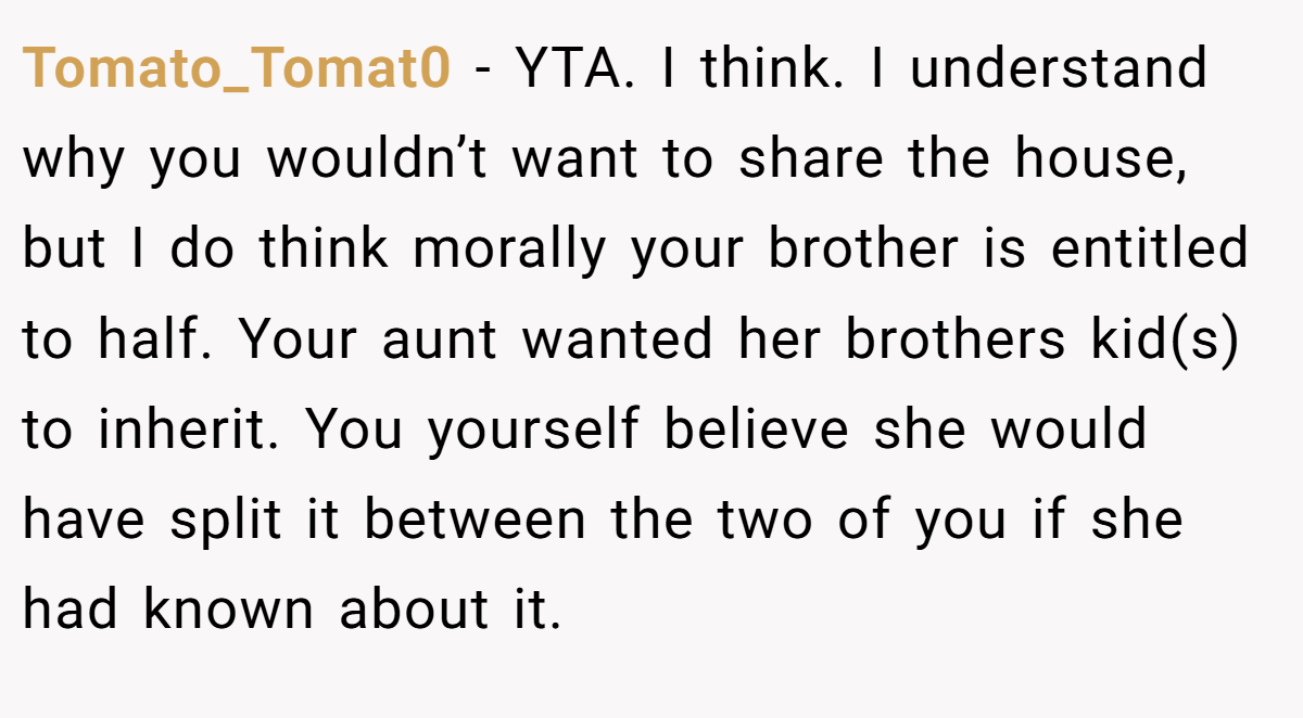 Tomato_Tomat0 - YTA. I think. I understand why you wouldn’t want to share the house, but I do think morally your brother is entitled to half. Your aunt wanted her brothers kid(s) to inherit. You yourself believe she would have split it between the two of you if she had known about it.
