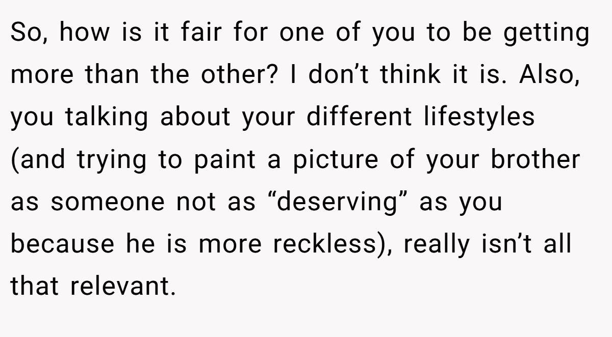 So, how is it fair for one of you to be getting more than the other? I don’t think it is. Also, you talking about your different lifestyles (and trying to paint a picture of your brother as someone not as “deserving” as you because he is more reckless), really isn’t all that relevant.