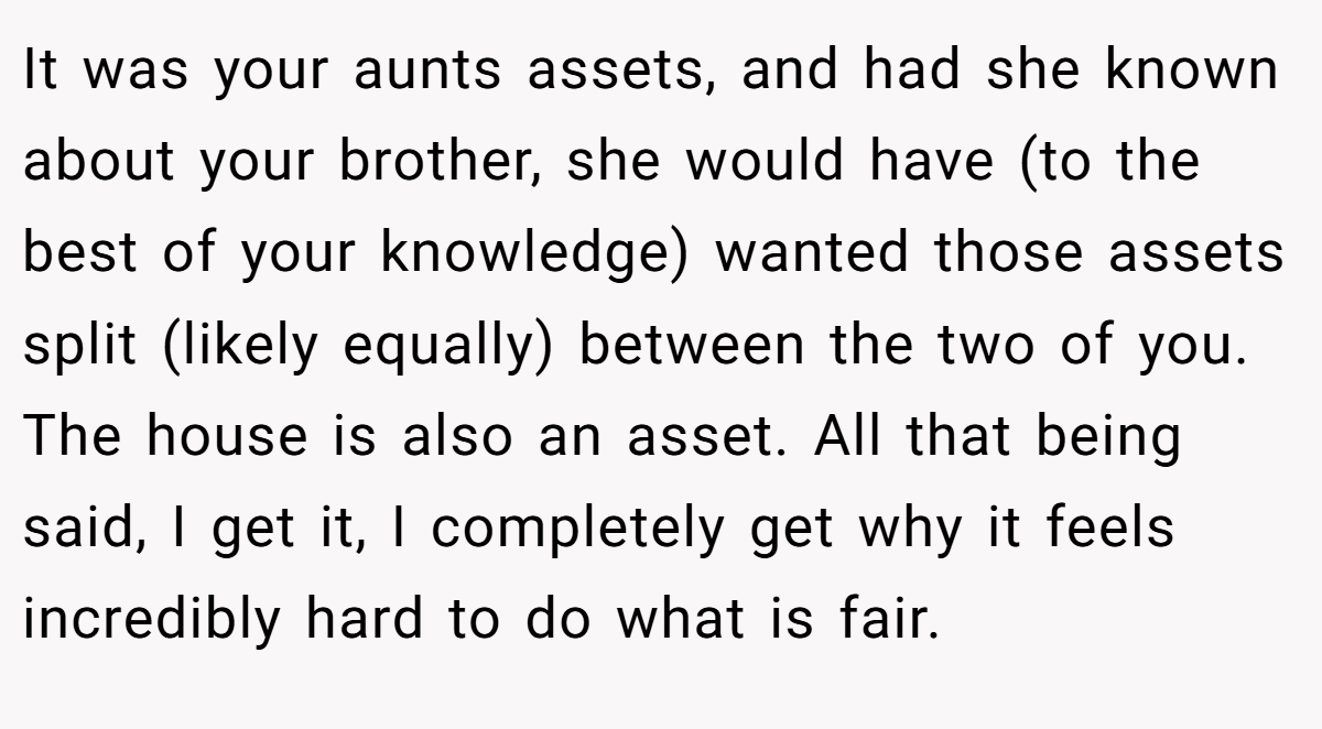 It was your aunts assets, and had she known about your brother, she would have (to the best of your knowledge) wanted those assets split (likely equally) between the two of you. The house is also an asset. All that being said, I get it, I completely get why it feels incredibly hard to do what is fair.