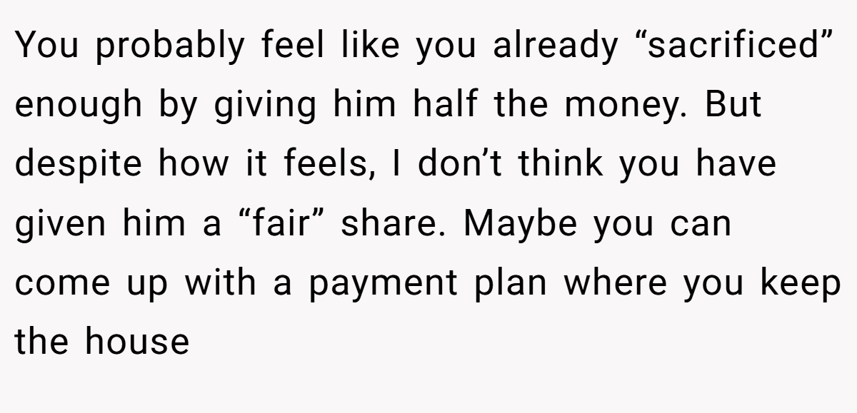 You probably feel like you already “sacrificed” enough by giving him half the money. But despite how it feels, I don’t think you have given him a “fair” share. Maybe you can come up with a payment plan where you keep the house