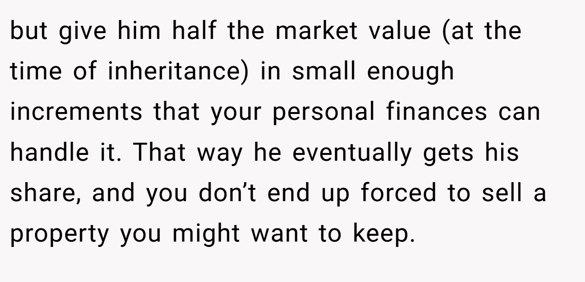 but give him half the market value (at the time of inheritance) in small enough increments that your personal finances can handle it. That way he eventually gets his share, and you don’t end up forced to sell a property you might want to keep.
